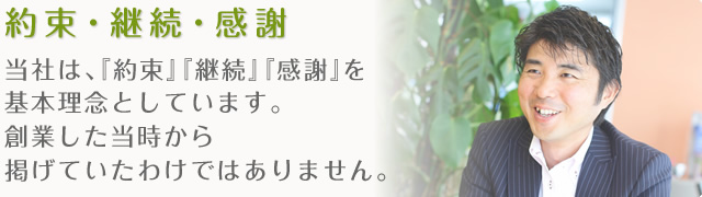 約束・継続・感謝 当社は、『約束』『継続』『感謝』を基本理念としています。創業した当時から掲げていたわけではありません。