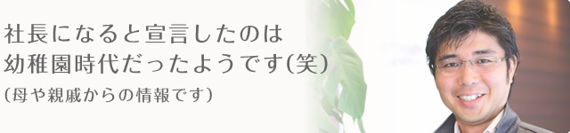 社長になると宣言したのは幼稚園時代だったようです(笑) (母や親戚からの情報です)